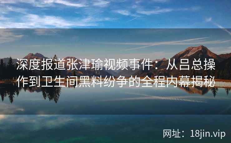 深度报道张津瑜视频事件：从吕总操作到卫生间黑料纷争的全程内幕揭秘
