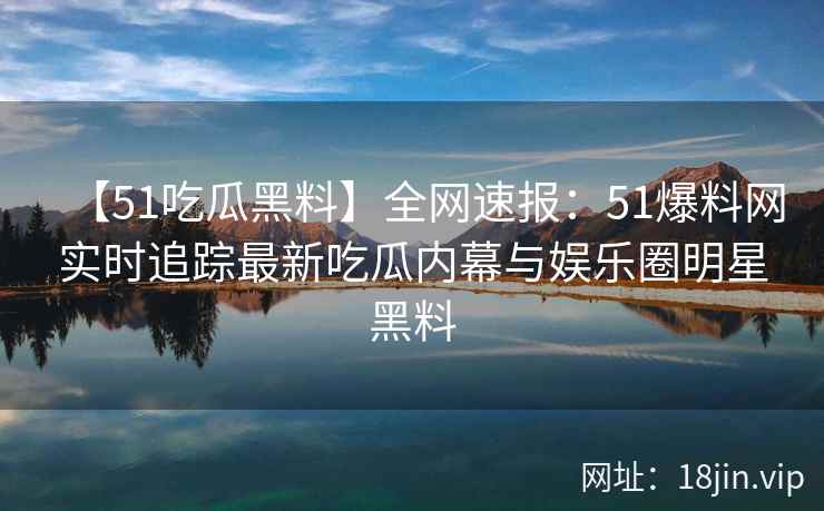 【51吃瓜黑料】全网速报：51爆料网实时追踪最新吃瓜内幕与娱乐圈明星黑料