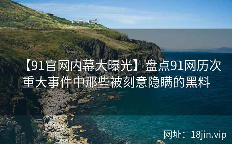 【91官网内幕大曝光】盘点91网历次重大事件中那些被刻意隐瞒的黑料