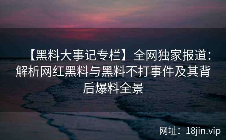 【黑料大事记专栏】全网独家报道：解析网红黑料与黑料不打事件及其背后爆料全景
