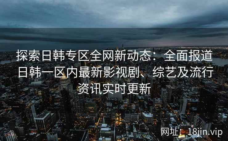 探索日韩专区全网新动态：全面报道日韩一区内最新影视剧、综艺及流行资讯实时更新