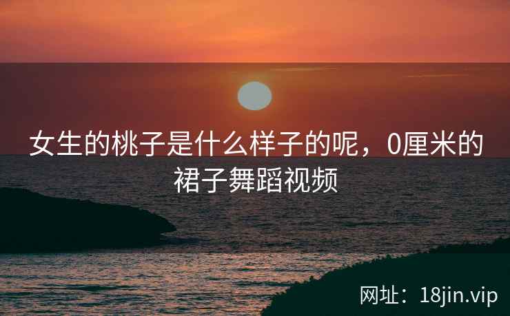 女生的桃子是什么样子的呢，0厘米的裙子舞蹈视频