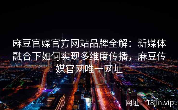 麻豆官媒官方网站品牌全解：新媒体融合下如何实现多维度传播，麻豆传媒官网唯一网址