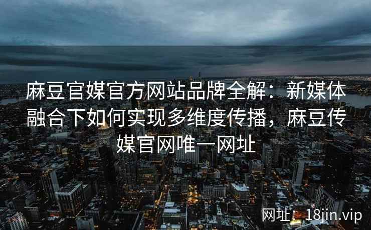 麻豆官媒官方网站品牌全解：新媒体融合下如何实现多维度传播，麻豆传媒官网唯一网址