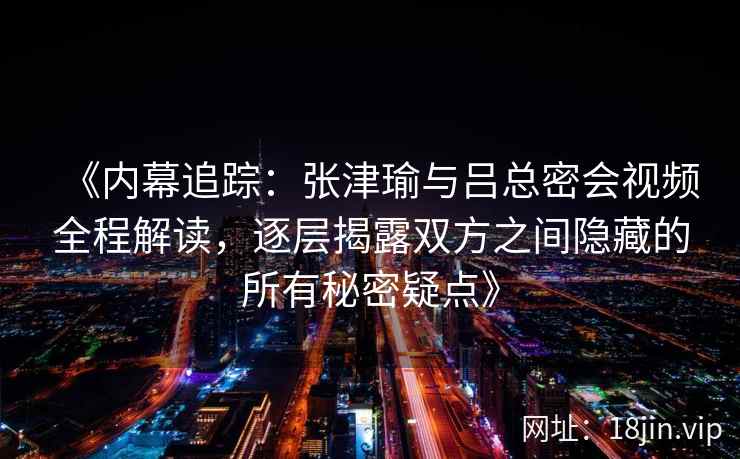 《内幕追踪：张津瑜与吕总密会视频全程解读，逐层揭露双方之间隐藏的所有秘密疑点》