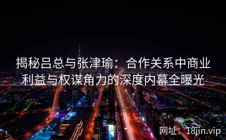 揭秘吕总与张津瑜：合作关系中商业利益与权谋角力的深度内幕全曝光