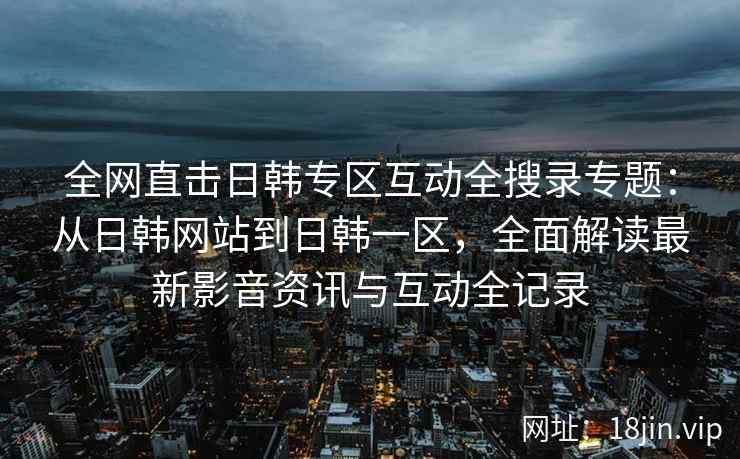 全网直击日韩专区互动全搜录专题：从日韩网站到日韩一区，全面解读最新影音资讯与互动全记录