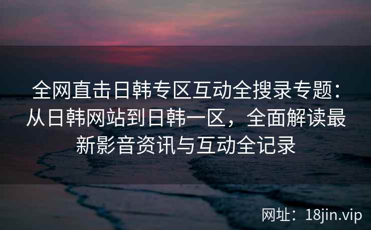 全网直击日韩专区互动全搜录专题：从日韩网站到日韩一区，全面解读最新影音资讯与互动全记录