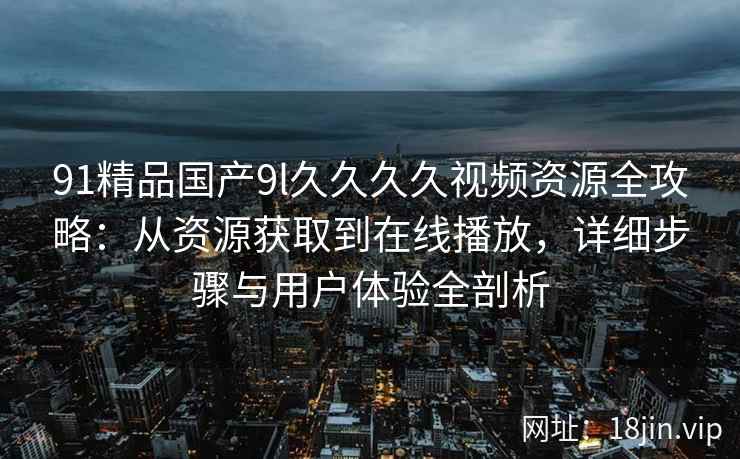 91精品国产9l久久久久视频资源全攻略：从资源获取到在线播放，详细步骤与用户体验全剖析