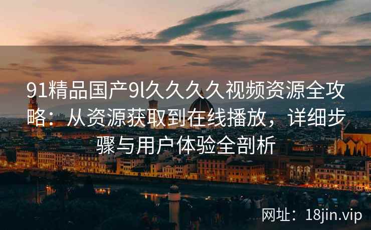 91精品国产9l久久久久视频资源全攻略：从资源获取到在线播放，详细步骤与用户体验全剖析