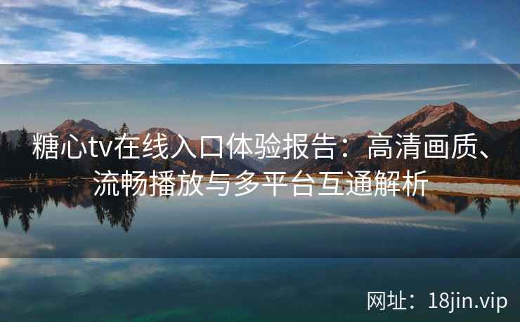 糖心tv在线入口体验报告：高清画质、流畅播放与多平台互通解析