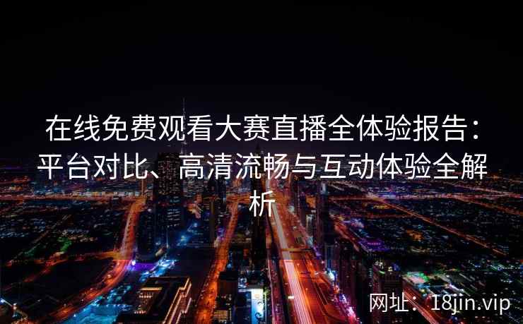 在线免费观看大赛直播全体验报告：平台对比、高清流畅与互动体验全解析