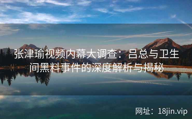 张津瑜视频内幕大调查：吕总与卫生间黑料事件的深度解析与揭秘