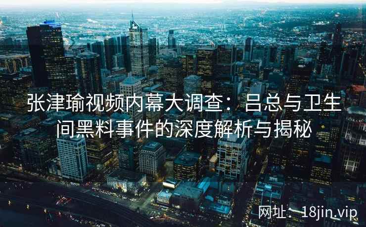 张津瑜视频内幕大调查：吕总与卫生间黑料事件的深度解析与揭秘