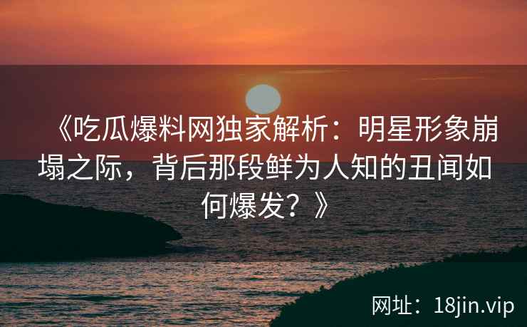 《吃瓜爆料网独家解析：明星形象崩塌之际，背后那段鲜为人知的丑闻如何爆发？》