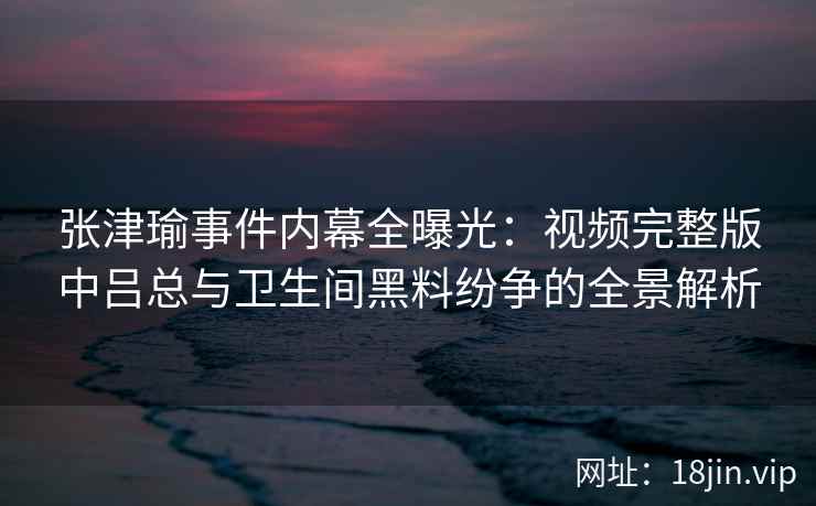 张津瑜事件内幕全曝光：视频完整版中吕总与卫生间黑料纷争的全景解析