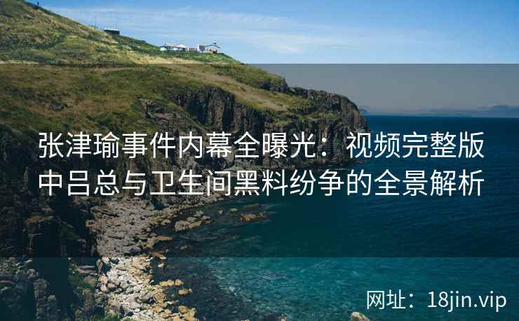 张津瑜事件内幕全曝光：视频完整版中吕总与卫生间黑料纷争的全景解析