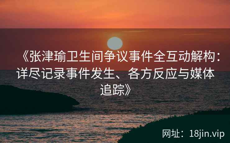 《张津瑜卫生间争议事件全互动解构：详尽记录事件发生、各方反应与媒体追踪》
