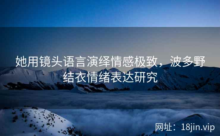她用镜头语言演绎情感极致，波多野结衣情绪表达研究