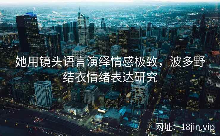 她用镜头语言演绎情感极致，波多野结衣情绪表达研究