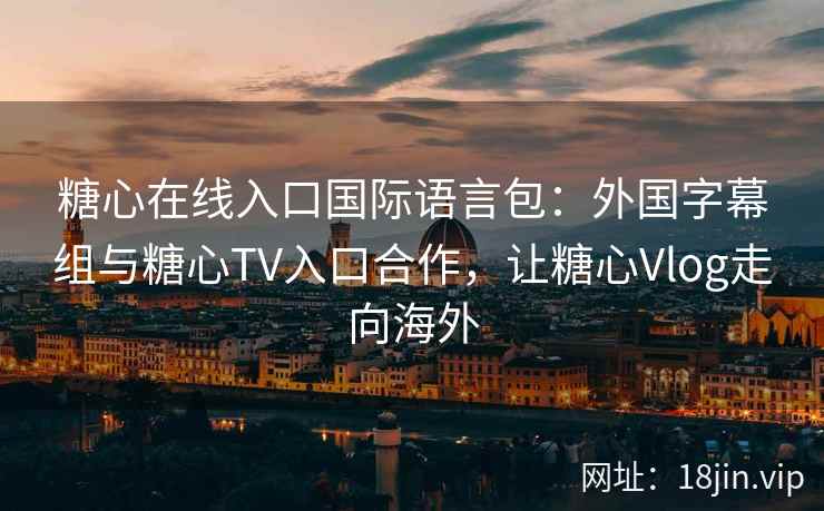 糖心在线入口国际语言包：外国字幕组与糖心TV入口合作，让糖心Vlog走向海外