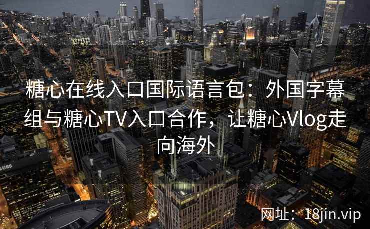 糖心在线入口国际语言包：外国字幕组与糖心TV入口合作，让糖心Vlog走向海外