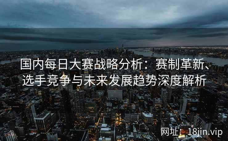 国内每日大赛战略分析：赛制革新、选手竞争与未来发展趋势深度解析