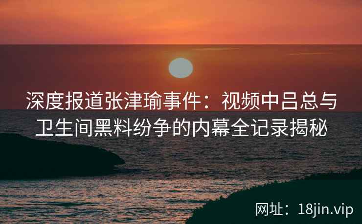 深度报道张津瑜事件：视频中吕总与卫生间黑料纷争的内幕全记录揭秘