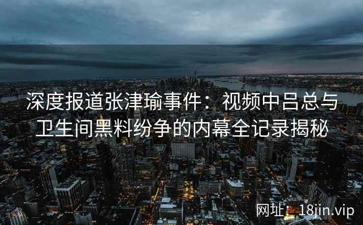 深度报道张津瑜事件：视频中吕总与卫生间黑料纷争的内幕全记录揭秘