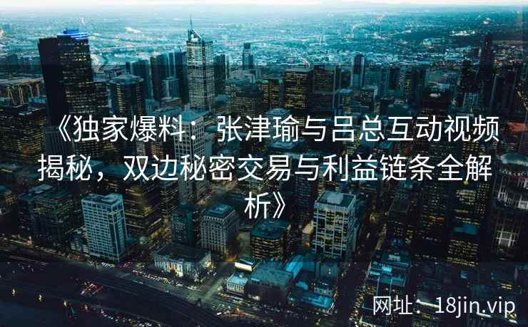 《独家爆料：张津瑜与吕总互动视频揭秘，双边秘密交易与利益链条全解析》