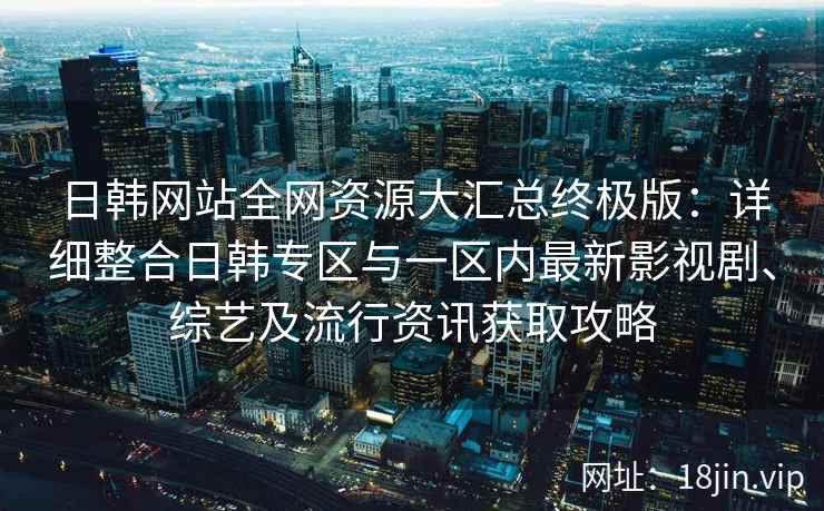 日韩网站全网资源大汇总终极版：详细整合日韩专区与一区内最新影视剧、综艺及流行资讯获取攻略