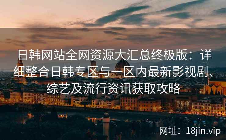 日韩网站全网资源大汇总终极版：详细整合日韩专区与一区内最新影视剧、综艺及流行资讯获取攻略