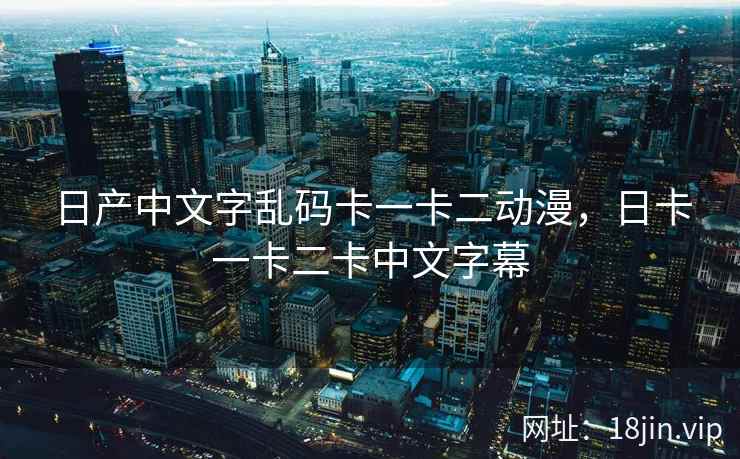 日产中文字乱码卡一卡二动漫，日卡一卡二卡中文字幕