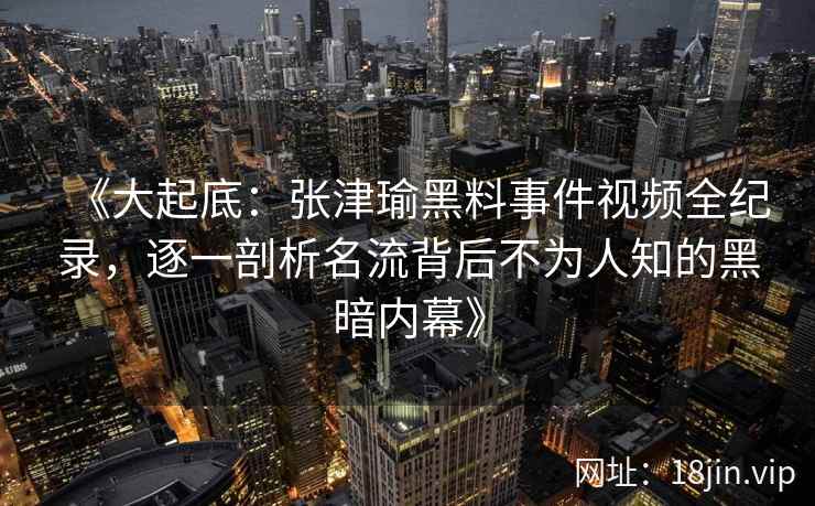 《大起底：张津瑜黑料事件视频全纪录，逐一剖析名流背后不为人知的黑暗内幕》