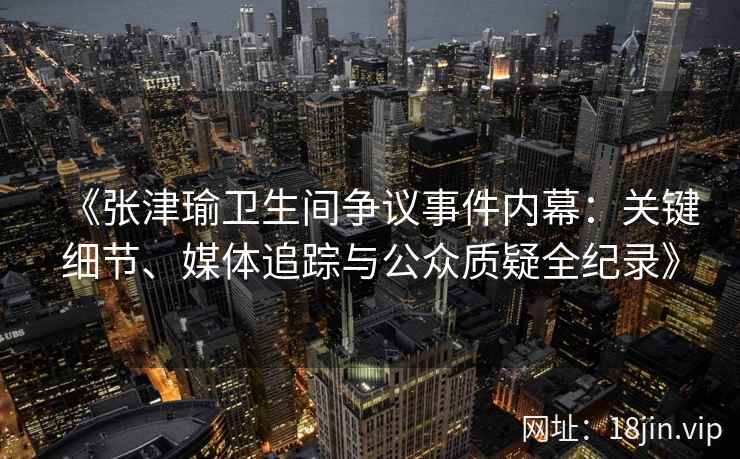 《张津瑜卫生间争议事件内幕：关键细节、媒体追踪与公众质疑全纪录》