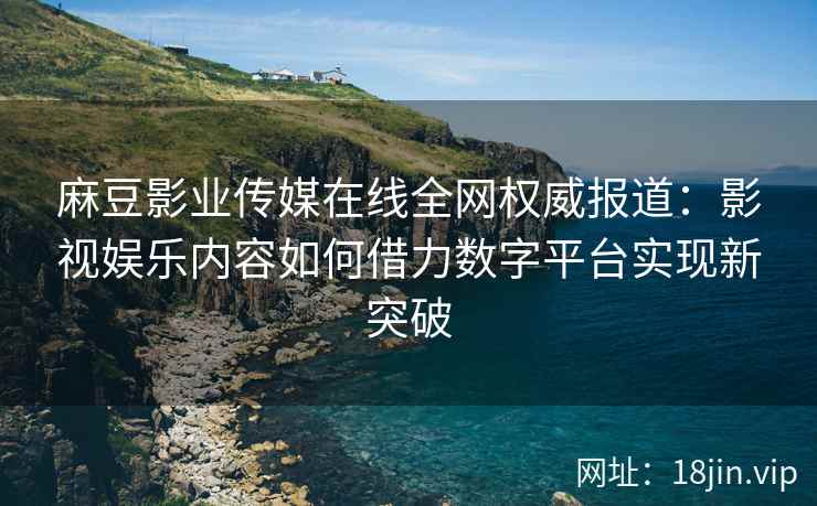 麻豆影业传媒在线全网权威报道：影视娱乐内容如何借力数字平台实现新突破