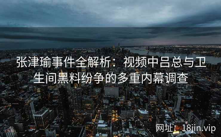 张津瑜事件全解析：视频中吕总与卫生间黑料纷争的多重内幕调查