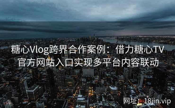 糖心Vlog跨界合作案例：借力糖心TV官方网站入口实现多平台内容联动