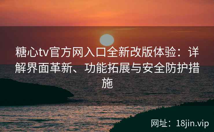 糖心tv官方网入口全新改版体验：详解界面革新、功能拓展与安全防护措施
