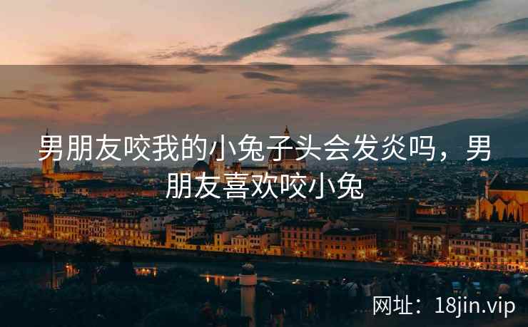 男朋友咬我的小兔子头会发炎吗，男朋友喜欢咬小兔