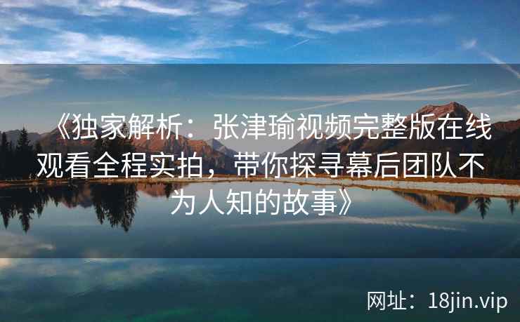 《独家解析：张津瑜视频完整版在线观看全程实拍，带你探寻幕后团队不为人知的故事》