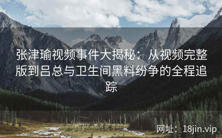 张津瑜视频事件大揭秘：从视频完整版到吕总与卫生间黑料纷争的全程追踪