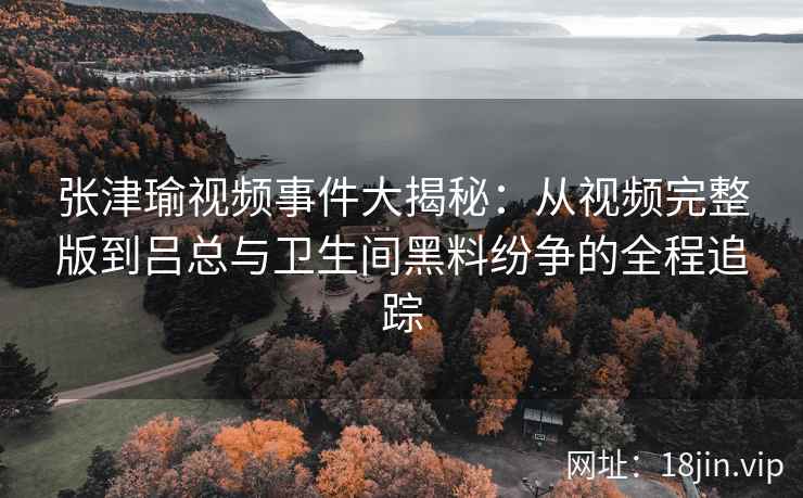 张津瑜视频事件大揭秘：从视频完整版到吕总与卫生间黑料纷争的全程追踪
